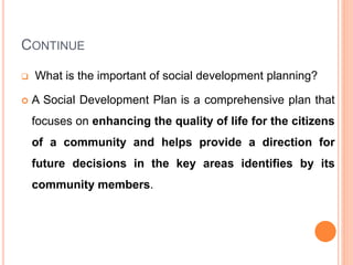 CONTINUE
 What is the important of social development planning?
 A Social Development Plan is a comprehensive plan that
focuses on enhancing the quality of life for the citizens
of a community and helps provide a direction for
future decisions in the key areas identifies by its
community members.
 