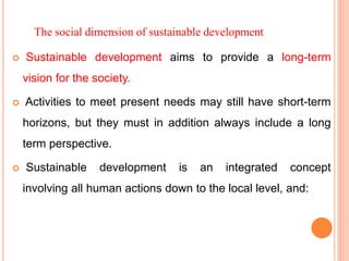 The social dimension of sustainable development
 Sustainable development aims to provide a long-term
vision for the society.
 Activities to meet present needs may still have short-term
horizons, but they must in addition always include a long
term perspective.
 Sustainable development is an integrated concept
involving all human actions down to the local level, and:
 