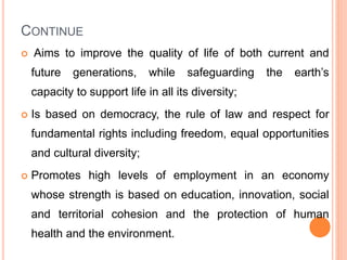 CONTINUE
 Aims to improve the quality of life of both current and
future generations, while safeguarding the earth’s
capacity to support life in all its diversity;
 Is based on democracy, the rule of law and respect for
fundamental rights including freedom, equal opportunities
and cultural diversity;
 Promotes high levels of employment in an economy
whose strength is based on education, innovation, social
and territorial cohesion and the protection of human
health and the environment.
 