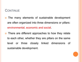 CONTINUE
 The many elements of sustainable development
are often organized into three dimensions or pillars:
environmental, economic and social.
 There are different approaches to how they relate
to each other, whether they are pillars on the same
level or three closely linked dimensions of
sustainable development.
 