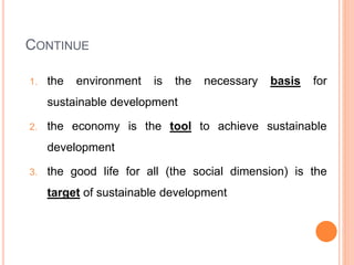 CONTINUE
1. the environment is the necessary basis for
sustainable development
2. the economy is the tool to achieve sustainable
development
3. the good life for all (the social dimension) is the
target of sustainable development
 