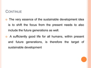 CONTINUE
 The very essence of the sustainable development idea
is to shift the focus from the present needs to also
include the future generations as well.
 A sufficiently good life for all humans, within present
and future generations, is therefore the target of
sustainable development
 
