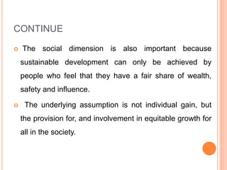 CONTINUE
 The social dimension is also important because
sustainable development can only be achieved by
people who feel that they have a fair share of wealth,
safety and influence.
 The underlying assumption is not individual gain, but
the provision for, and involvement in equitable growth for
all in the society.
 