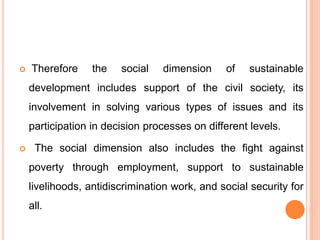  Therefore the social dimension of sustainable
development includes support of the civil society, its
involvement in solving various types of issues and its
participation in decision processes on different levels.
 The social dimension also includes the fight against
poverty through employment, support to sustainable
livelihoods, antidiscrimination work, and social security for
all.
 