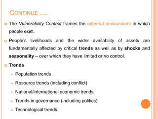 CONTINUE ….
 The Vulnerability Context frames the external environment in which
people exist.
 People’s livelihoods and the wider availability of assets are
fundamentally affected by critical trends as well as by shocks and
seasonality – over which they have limited or no control.
 Trends
 Population trends
 Resource trends (including conflict)
 National/international economic trends
 Trends in governance (including politics)
 Technological trends
 