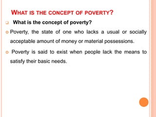 WHAT IS THE CONCEPT OF POVERTY?
 What is the concept of poverty?
 Poverty, the state of one who lacks a usual or socially
acceptable amount of money or material possessions.
 Poverty is said to exist when people lack the means to
satisfy their basic needs.
 