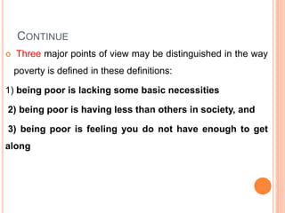 CONTINUE
 Three major points of view may be distinguished in the way
poverty is defined in these definitions:
1) being poor is lacking some basic necessities
2) being poor is having less than others in society, and
3) being poor is feeling you do not have enough to get
along
 