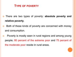 TYPE OF POVERTY
 There are two types of poverty: absolute poverty and
relative poverty.
 Both of these kinds of poverty are concerned with money
and consumption.
 Poverty is mostly seen in rural regions and among young
people; 80 percent of the extreme poor and 75 percent of
the moderate poor reside in rural areas.
 