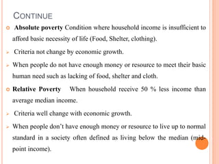 CONTINUE
 Absolute poverty Condition where household income is insufficient to
afford basic necessity of life (Food, Shelter, clothing).
 Criteria not change by economic growth.
 When people do not have enough money or resource to meet their basic
human need such as lacking of food, shelter and cloth.
 Relative Poverty When household receive 50 % less income than
average median income.
 Criteria well change with economic growth.
 When people don’t have enough money or resource to live up to normal
standard in a society often defined as living below the median (mid-
point income).
 
