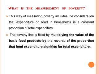 WHAT IS THE MEASUREMENT OF POVERTY?
 This way of measuring poverty includes the consideration
that expenditure on food in households is a constant
proportion of total expenditure.
 The poverty line is fixed by multiplying the value of the
basic food products by the reverse of the proportion
that food expenditure signifies for total expenditure.
 