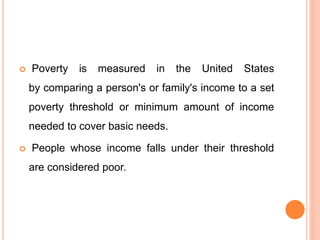  Poverty is measured in the United States
by comparing a person's or family's income to a set
poverty threshold or minimum amount of income
needed to cover basic needs.
 People whose income falls under their threshold
are considered poor.
 