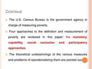 CONTINUE
 The U.S. Census Bureau is the government agency in
charge of measuring poverty.
 Four approaches to the definition and measurement of
poverty are reviewed in this paper: the monetary,
capability, social exclusion and participatory
approaches.
 The theoretical underpinnings of the various measures
and problems of operationalizing them are pointed out.
 