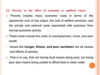 5.2. Poverty as the effect of economic or political causes
 Poverty creates many economic costs in terms of the
opportunity cost of lost output, the cost of welfare provision, and
the private and external costs associated with exclusion from
normal economic activity.
 These costs include the costs of unemployment, crime, and poor
health.
 Issues like hunger, illness, and poor sanitation are all causes
and effects of poverty.
 That is to say, that not having food means being poor, but being
poor also means being unable to afford food or clean water
 