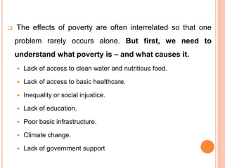  The effects of poverty are often interrelated so that one
problem rarely occurs alone. But first, we need to
understand what poverty is – and what causes it.
 Lack of access to clean water and nutritious food.
 Lack of access to basic healthcare.
 Inequality or social injustice.
 Lack of education.
 Poor basic infrastructure.
 Climate change.
 Lack of government support
 
