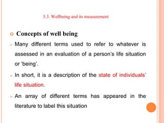 5.3. Wellbeing and its measurement
 Concepts of well being
 Many different terms used to refer to whatever is
assessed in an evaluation of a person’s life situation
or ‘being’.
 In short, it is a description of the state of individuals’
life situation.
 An array of different terms has appeared in the
literature to label this situation
 
