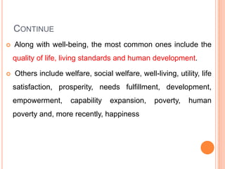 CONTINUE
 Along with well-being, the most common ones include the
quality of life, living standards and human development.
 Others include welfare, social welfare, well-living, utility, life
satisfaction, prosperity, needs fulfillment, development,
empowerment, capability expansion, poverty, human
poverty and, more recently, happiness
 