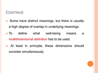 CONTINUE
 Some have distinct meanings, but there is usually
a high degree of overlap in underlying meanings.
 To define what well-being means a
multidimensional definition has to be used.
 At least in principle, these dimensions should
consider simultaneously
 