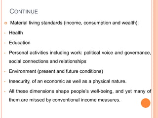 CONTINUE
 Material living standards (income, consumption and wealth);
• Health
• Education
• Personal activities including work: political voice and governance,
social connections and relationships
• Environment (present and future conditions)
• Insecurity, of an economic as well as a physical nature.
• All these dimensions shape people’s well-being, and yet many of
them are missed by conventional income measures.
 