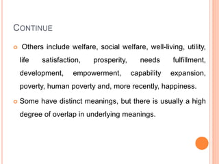 CONTINUE
 Others include welfare, social welfare, well-living, utility,
life satisfaction, prosperity, needs fulfillment,
development, empowerment, capability expansion,
poverty, human poverty and, more recently, happiness.
 Some have distinct meanings, but there is usually a high
degree of overlap in underlying meanings.
 