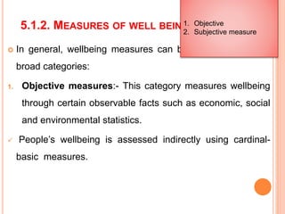 5.1.2. MEASURES OF WELL BEING
 In general, wellbeing measures can be classified into two
broad categories:
1. Objective measures:- This category measures wellbeing
through certain observable facts such as economic, social
and environmental statistics.
 People’s wellbeing is assessed indirectly using cardinal-
basic measures.
1. Objective
2. Subjective measure
 
