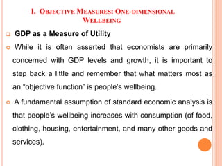 I. OBJECTIVE MEASURES: ONE-DIMENSIONAL
WELLBEING
 GDP as a Measure of Utility
 While it is often asserted that economists are primarily
concerned with GDP levels and growth, it is important to
step back a little and remember that what matters most as
an “objective function” is people’s wellbeing.
 A fundamental assumption of standard economic analysis is
that people’s wellbeing increases with consumption (of food,
clothing, housing, entertainment, and many other goods and
services).
 