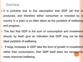 CONTINUE
 It is primarily due to this assumption that GDP (all that is
produced, and therefore either consumed or invested by a
country in a year) is so often taken as the yardstick of wellbeing
and progress.
 The fact that GDP is the sum of consumption and investment
should, by itself, give an indication that GDP may not be the
ideal yardstick of wellbeing.
 If large increases in GDP take the form of growth in investment
rather than consumption, then GDP itself does not necessarily
mean improved wellbeing.
 