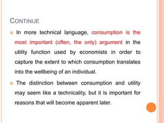 CONTINUE
 In more technical language, consumption is the
most important (often, the only) argument in the
utility function used by economists in order to
capture the extent to which consumption translates
into the wellbeing of an individual.
 The distinction between consumption and utility
may seem like a technicality, but it is important for
reasons that will become apparent later.
 