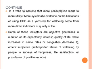 CONTINUE
 Is it valid to assume that more consumption leads to
more utility? More systematic evidence on the limitations
of using GDP as a yardstick for wellbeing come from
more direct indicators of quality of life.
 Some of these indicators are objective (increases in
nutrition or life expectancy increase quality of life, while
increases in crime rates or congestion decrease it),
others subjective (self-reported status of wellbeing by
people in surveys of happiness, life satisfaction, or
prevalence of positive moods).
 