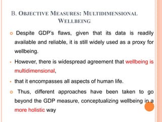 B. OBJECTIVE MEASURES: MULTIDIMENSIONAL
WELLBEING
 Despite GDP’s flaws, given that its data is readily
available and reliable, it is still widely used as a proxy for
wellbeing.
 However, there is widespread agreement that wellbeing is
multidimensional,
 that it encompasses all aspects of human life.
 Thus, different approaches have been taken to go
beyond the GDP measure, conceptualizing wellbeing in a
more holistic way
 