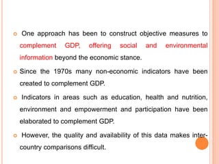  One approach has been to construct objective measures to
complement GDP, offering social and environmental
information beyond the economic stance.
 Since the 1970s many non-economic indicators have been
created to complement GDP.
 Indicators in areas such as education, health and nutrition,
environment and empowerment and participation have been
elaborated to complement GDP.
 However, the quality and availability of this data makes inter-
country comparisons difficult.
 