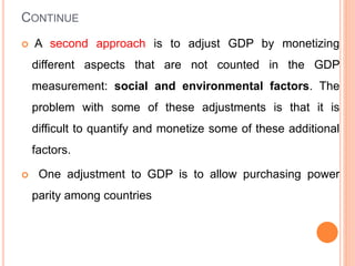 CONTINUE
 A second approach is to adjust GDP by monetizing
different aspects that are not counted in the GDP
measurement: social and environmental factors. The
problem with some of these adjustments is that it is
difficult to quantify and monetize some of these additional
factors.
 One adjustment to GDP is to allow purchasing power
parity among countries
 