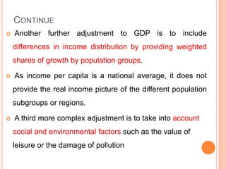 CONTINUE
 Another further adjustment to GDP is to include
differences in income distribution by providing weighted
shares of growth by population groups.
 As income per capita is a national average, it does not
provide the real income picture of the different population
subgroups or regions.
 A third more complex adjustment is to take into account
social and environmental factors such as the value of
leisure or the damage of pollution
 