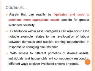 CONTINUE…
 Assets that can readily be liquidated and used to
purchase more appropriate assets provide for greater
livelihood flexibility.
 Substitution within asset categories can also occur. One
notable example relates to the re-allocation of labour
between domestic and outside earning opportunities in
response to changing circumstance.
 With access to different portfolios of diverse assets,
individuals and households will consequently respond in
different ways to given livelihood shocks or trends.
 