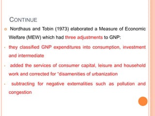 CONTINUE
 Nordhaus and Tobin (1973) elaborated a Measure of Economic
Welfare (MEW) which had three adjustments to GNP:
• they classified GNP expenditures into consumption, investment
and intermediate
• added the services of consumer capital, leisure and household
work and corrected for “disamenities of urbanization
• subtracting for negative externalities such as pollution and
congestion
 
