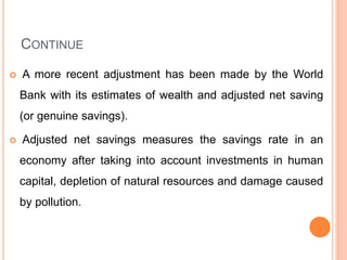 CONTINUE
 A more recent adjustment has been made by the World
Bank with its estimates of wealth and adjusted net saving
(or genuine savings).
 Adjusted net savings measures the savings rate in an
economy after taking into account investments in human
capital, depletion of natural resources and damage caused
by pollution.
 