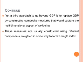 CONTINUE
 Yet a third approach to go beyond GDP is to replace GDP
by constructing composite measures that would capture the
multidimensional aspect of wellbeing.
 These measures are usually constructed using different
components, weighted in some way to form a single index
 
