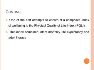 CONTINUE
 One of the first attempts to construct a composite index
of wellbeing is the Physical Quality of Life Index (PQLI).
 This index combined infant mortality, life expectancy and
adult literacy
 