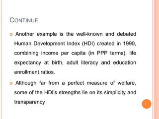 CONTINUE
 Another example is the well-known and debated
Human Development Index (HDI) created in 1990,
combining income per capita (in PPP terms), life
expectancy at birth, adult literacy and education
enrollment ratios.
 Although far from a perfect measure of welfare,
some of the HDI’s strengths lie on its simplicity and
transparency
 