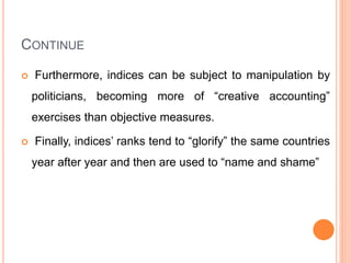 CONTINUE
 Furthermore, indices can be subject to manipulation by
politicians, becoming more of “creative accounting”
exercises than objective measures.
 Finally, indices’ ranks tend to “glorify” the same countries
year after year and then are used to “name and shame”
 