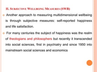 II. SUBJECTIVE WELLBEING MEASURES (SWB)
 Another approach to measuring multidimensional wellbeing
is through subjective measures: self-reported happiness
and life satisfaction.
 For many centuries the subject of happiness was the realm
of theologians and philosophers but recently it transcended
into social sciences, first in psychiatry and since 1950 into
mainstream social sciences and economics
 
