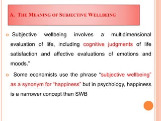 A. THE MEANING OF SUBJECTIVE WELLBEING
 Subjective wellbeing involves a multidimensional
evaluation of life, including cognitive judgments of life
satisfaction and affective evaluations of emotions and
moods.”
 Some economists use the phrase “subjective wellbeing”
as a synonym for “happiness” but in psychology, happiness
is a narrower concept than SWB
 