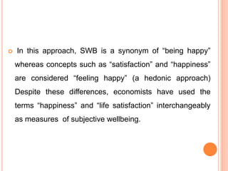  In this approach, SWB is a synonym of “being happy”
whereas concepts such as “satisfaction” and “happiness”
are considered “feeling happy” (a hedonic approach)
Despite these differences, economists have used the
terms “happiness” and “life satisfaction” interchangeably
as measures of subjective wellbeing.
 