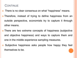CONTINUE
 There is no clear consensus on what “happiness” means.
 Therefore, instead of trying to define happiness from an
outside perspective, economists try to capture it through
other means.
 There are two extreme concepts of happiness (subjective
and objective happiness) and ways to capture them and
one in the middle experience sampling measures.
 Subjective happiness asks people how happy they feel
themselves to be.
 