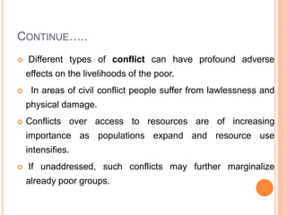 CONTINUE…..
 Different types of conflict can have profound adverse
effects on the livelihoods of the poor.
 In areas of civil conflict people suffer from lawlessness and
physical damage.
 Conflicts over access to resources are of increasing
importance as populations expand and resource use
intensifies.
 If unaddressed, such conflicts may further marginalize
already poor groups.
 