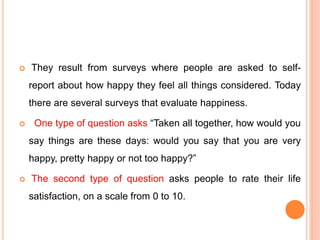 They result from surveys where people are asked to self-
report about how happy they feel all things considered. Today
there are several surveys that evaluate happiness.
 One type of question asks “Taken all together, how would you
say things are these days: would you say that you are very
happy, pretty happy or not too happy?”
 The second type of question asks people to rate their life
satisfaction, on a scale from 0 to 10.
 