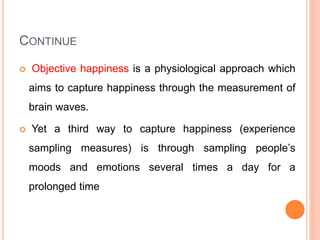 CONTINUE
 Objective happiness is a physiological approach which
aims to capture happiness through the measurement of
brain waves.
 Yet a third way to capture happiness (experience
sampling measures) is through sampling people’s
moods and emotions several times a day for a
prolonged time
 