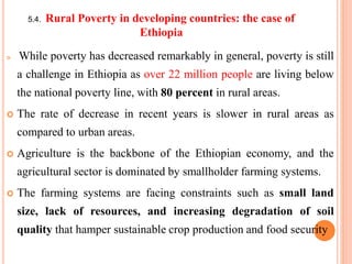 5.4. Rural Poverty in developing countries: the case of
Ethiopia
 While poverty has decreased remarkably in general, poverty is still
a challenge in Ethiopia as over 22 million people are living below
the national poverty line, with 80 percent in rural areas.
 The rate of decrease in recent years is slower in rural areas as
compared to urban areas.
 Agriculture is the backbone of the Ethiopian economy, and the
agricultural sector is dominated by smallholder farming systems.
 The farming systems are facing constraints such as small land
size, lack of resources, and increasing degradation of soil
quality that hamper sustainable crop production and food security
 