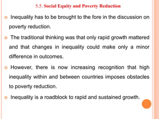 5.5. Social Equity and Poverty Reduction
 Inequality has to be brought to the fore in the discussion on
poverty reduction.
 The traditional thinking was that only rapid growth mattered
and that changes in inequality could make only a minor
difference in outcomes.
 However, there is now increasing recognition that high
inequality within and between countries imposes obstacles
to poverty reduction.
 Inequality is a roadblock to rapid and sustained growth.
 