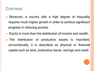 CONTINUE
 Moreover, a country with a high degree of inequality
requires much higher growth in order to achieve significant
progress in reducing poverty.
 Equity is more than the distribution of income and wealth.
 The distribution of productive assets is important;
conventionally, it is described as physical or financial
capital such as land, productive inputs, savings and credit
 