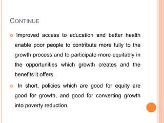 CONTINUE
 Improved access to education and better health
enable poor people to contribute more fully to the
growth process and to participate more equitably in
the opportunities which growth creates and the
benefits it offers.
 In short, policies which are good for equity are
good for growth, and good for converting growth
into poverty reduction.
 